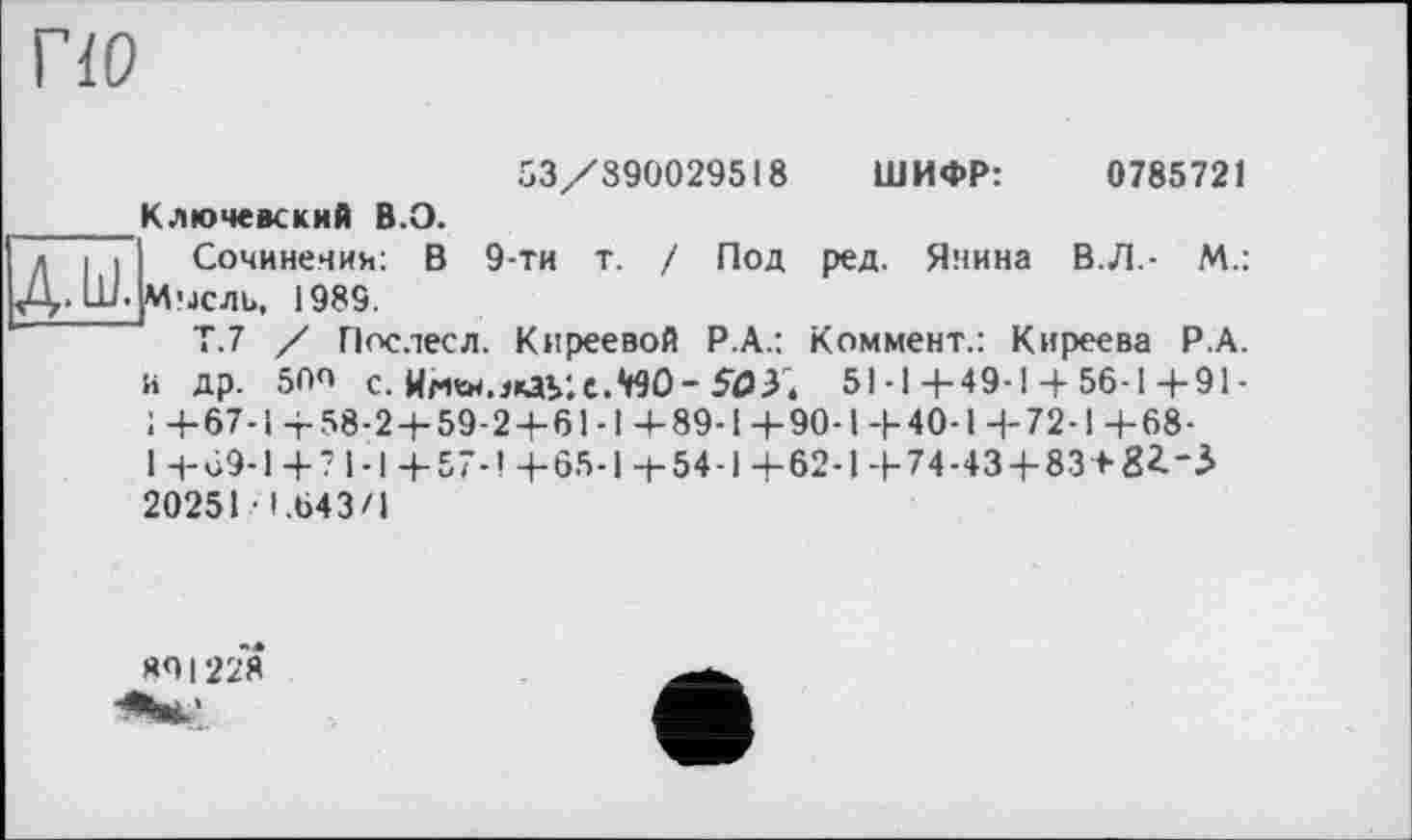 ﻿по
53/390029518 ШИФР:	0785721
Ключевский В.О.
Сочинения: В 9-ти т. / Под ред. Янина В.Л.- М.: Мысль, 1989.
Т.7 / Послесл. Киреевой Р.А.: Коммент.: Киреева Р.А. и др. 50О с.	51-1+49-1 + 56-1+91-
1+67-1+58-2 + 59-2+61-1+89-1+90-1+40-14-72-1+68-1 +69-1+? 1-І +57-1 +65-1+54-1+62-1+74-43 + 83 + 8І-3 20251 1.643/1
НО 1228